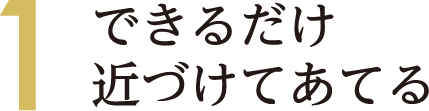 1 できるだけ近づけてあてる